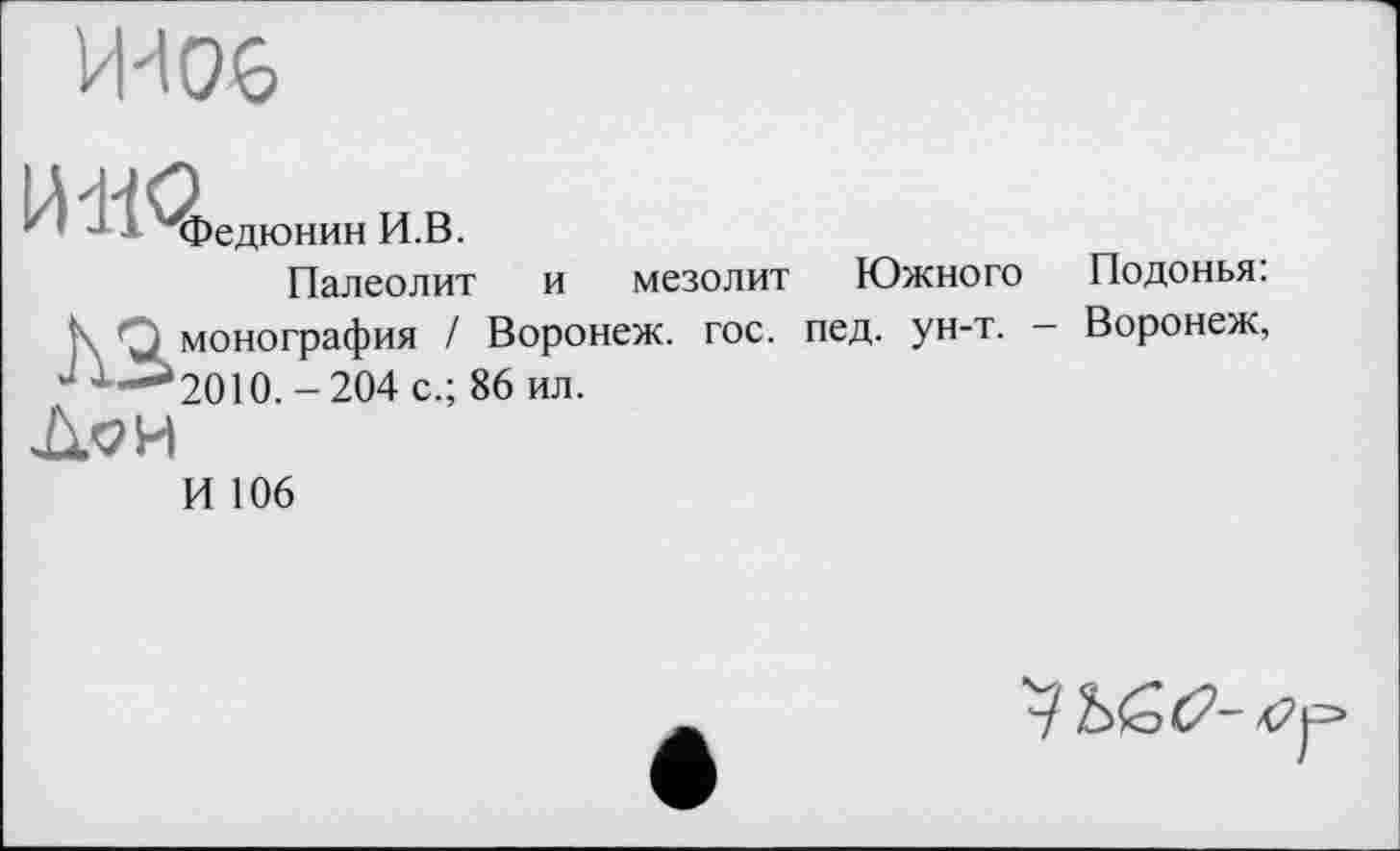 ﻿Федюнин И.В.
Палеолит и
мезолит Южного
|\ О монография / Воронеж, гос. лед. ун-т.
4 ’’—*2010. -204 с.; 86 ил.
Дои
И 106
Подонья:
Воронеж,